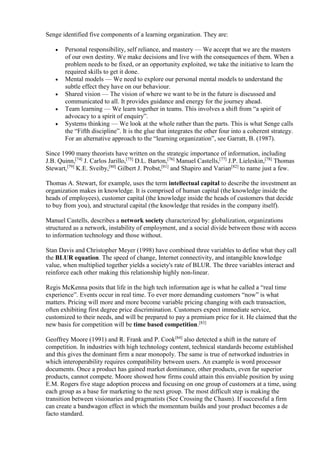 Senge identified five components of a learning organization. They are: 
 Personal responsibility, self reliance, and mastery — We accept that we are the masters 
of our own destiny. We make decisions and live with the consequences of them. When a 
problem needs to be fixed, or an opportunity exploited, we take the initiative to learn the 
required skills to get it done. 
 Mental models — We need to explore our personal mental models to understand the 
subtle effect they have on our behaviour. 
 Shared vision — The vision of where we want to be in the future is discussed and 
communicated to all. It provides guidance and energy for the journey ahead. 
 Team learning — We learn together in teams. This involves a shift from “a spirit of 
advocacy to a spirit of enquiry”. 
 Systems thinking — We look at the whole rather than the parts. This is what Senge calls 
the “Fifth discipline”. It is the glue that integrates the other four into a coherent strategy. 
For an alternative approach to the “learning organization”, see Garratt, B. (1987). 
Since 1990 many theorists have written on the strategic importance of information, including 
J.B. Quinn,[74] J. Carlos Jarillo,[75] D.L. Barton,[76] Manuel Castells,[77] J.P. Lieleskin,[78] Thomas 
Stewart,[79] K.E. Sveiby,[80] Gilbert J. Probst,[81] and Shapiro and Varian[82] to name just a few. 
Thomas A. Stewart, for example, uses the term intellectual capital to describe the investment an 
organization makes in knowledge. It is comprised of human capital (the knowledge inside the 
heads of employees), customer capital (the knowledge inside the heads of customers that decide 
to buy from you), and structural capital (the knowledge that resides in the company itself). 
Manuel Castells, describes a network society characterized by: globalization, organizations 
structured as a network, instability of employment, and a social divide between those with access 
to information technology and those without. 
Stan Davis and Christopher Meyer (1998) have combined three variables to define what they call 
the BLUR equation. The speed of change, Internet connectivity, and intangible knowledge 
value, when multiplied together yields a society's rate of BLUR. The three variables interact and 
reinforce each other making this relationship highly non-linear. 
Regis McKenna posits that life in the high tech information age is what he called a “real time 
experience”. Events occur in real time. To ever more demanding customers “now” is what 
matters. Pricing will more and more become variable pricing changing with each transaction, 
often exhibiting first degree price discrimination. Customers expect immediate service, 
customized to their needs, and will be prepared to pay a premium price for it. He claimed that the 
new basis for competition will be time based competition.[83] 
Geoffrey Moore (1991) and R. Frank and P. Cook[84] also detected a shift in the nature of 
competition. In industries with high technology content, technical standards become established 
and this gives the dominant firm a near monopoly. The same is true of networked industries in 
which interoperability requires compatibility between users. An example is word processor 
documents. Once a product has gained market dominance, other products, even far superior 
products, cannot compete. Moore showed how firms could attain this enviable position by using 
E.M. Rogers five stage adoption process and focusing on one group of customers at a time, using 
each group as a base for marketing to the next group. The most difficult step is making the 
transition between visionaries and pragmatists (See Crossing the Chasm). If successful a firm 
can create a bandwagon effect in which the momentum builds and your product becomes a de 
facto standard. 
 