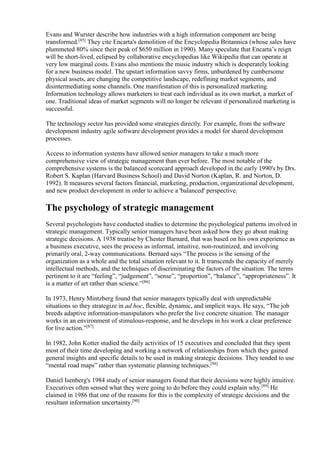 Evans and Wurster describe how industries with a high information component are being 
transformed.[85] They cite Encarta's demolition of the Encyclopedia Britannica (whose sales have 
plummeted 80% since their peak of $650 million in 1990). Many speculate that Encarta’s reign 
will be short-lived, eclipsed by collaborative encyclopedias like Wikipedia that can operate at 
very low marginal costs. Evans also mentions the music industry which is desperately looking 
for a new business model. The upstart information savvy firms, unburdened by cumbersome 
physical assets, are changing the competitive landscape, redefining market segments, and 
disintermediating some channels. One manifestation of this is personalized marketing. 
Information technology allows marketers to treat each individual as its own market, a market of 
one. Traditional ideas of market segments will no longer be relevant if personalized marketing is 
successful. 
The technology sector has provided some strategies directly. For example, from the software 
development industry agile software development provides a model for shared development 
processes. 
Access to information systems have allowed senior managers to take a much more 
comprehensive view of strategic management than ever before. The most notable of the 
comprehensive systems is the balanced scorecard approach developed in the early 1990's by Drs. 
Robert S. Kaplan (Harvard Business School) and David Norton (Kaplan, R. and Norton, D. 
1992). It measures several factors financial, marketing, production, organizational development, 
and new product development in order to achieve a 'balanced' perspective. 
The psychology of strategic management 
Several psychologists have conducted studies to determine the psychological patterns involved in 
strategic management. Typically senior managers have been asked how they go about making 
strategic decisions. A 1938 treatise by Chester Barnard, that was based on his own experience as 
a business executive, sees the process as informal, intuitive, non-routinized, and involving 
primarily oral, 2-way communications. Bernard says “The process is the sensing of the 
organization as a whole and the total situation relevant to it. It transcends the capacity of merely 
intellectual methods, and the techniques of discriminating the factors of the situation. The terms 
pertinent to it are “feeling”, “judgement”, “sense”, “proportion”, “balance”, “appropriateness”. It 
is a matter of art rather than science.”[86] 
In 1973, Henry Mintzberg found that senior managers typically deal with unpredictable 
situations so they strategize in ad hoc, flexible, dynamic, and implicit ways. He says, “The job 
breeds adaptive information-manipulators who prefer the live concrete situation. The manager 
works in an environment of stimulous-response, and he develops in his work a clear preference 
for live action.”[87] 
In 1982, John Kotter studied the daily activities of 15 executives and concluded that they spent 
most of their time developing and working a network of relationships from which they gained 
general insights and specific details to be used in making strategic decisions. They tended to use 
“mental road maps” rather than systematic planning techniques.[88] 
Daniel Isenberg's 1984 study of senior managers found that their decisions were highly intuitive. 
Executives often sensed what they were going to do before they could explain why.[89] He 
claimed in 1986 that one of the reasons for this is the complexity of strategic decisions and the 
resultant information uncertainty.[90] 
 