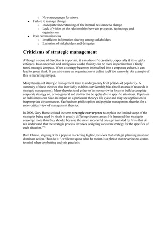 o No consequences for above 
 Failure to manage change 
o Inadequate understanding of the internal resistance to change 
o Lack of vision on the relationships between processes, technology and 
organization 
 Poor communications 
o Insufficient information sharing among stakeholders 
o Exclusion of stakeholders and delegates 
Criticisms of strategic management 
Although a sense of direction is important, it can also stifle creativity, especially if it is rigidly 
enforced. In an uncertain and ambiguous world, fluidity can be more important than a finely 
tuned strategic compass. When a strategy becomes internalized into a corporate culture, it can 
lead to group think. It can also cause an organization to define itself too narrowly. An example of 
this is marketing myopia. 
Many theories of strategic management tend to undergo only brief periods of popularity. A 
summary of these theories thus inevitably exhibits survivorship bias (itself an area of research in 
strategic management). Many theories tend either to be too narrow in focus to build a complete 
corporate strategy on, or too general and abstract to be applicable to specific situations. Populism 
or faddishness can have an impact on a particular theory's life cycle and may see application in 
inappropriate circumstances. See business philosophies and popular management theories for a 
more critical view of management theories. 
In 2000, Gary Hamel coined the term strategic convergence to explain the limited scope of the 
strategies being used by rivals in greatly differing circumstances. He lamented that strategies 
converge more than they should, because the more successful ones get imitated by firms that do 
not understand that the strategic process involves designing a custom strategy for the specifics of 
each situation.[94] 
Ram Charan, aligning with a popular marketing tagline, believes that strategic planning must not 
dominate action. "Just do it!", while not quite what he meant, is a phrase that nevertheless comes 
to mind when combatting analysis paralysis. 

