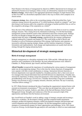 Peter Drucker in his theory of management by objectives (MBO). Operational level strategies are 
informed by business level strategies which, in turn, are informed by corporate level strategies. 
Business strategy, which refers to the aggregated operational strategies of single business firm 
or that of an SBU in a diversified corporation refers to the way in which a firm competes in its 
chosen arenas. 
Corporate strategy, then, refers to the overarching strategy of the diversified firm. Such 
corporate strategy answers the questions of "in which businesses should we compete?" and "how 
does being in one business add to the competitive advantage of another portfolio firm, as well as 
the competitive advantage of the corporation as a whole?" 
Since the turn of the millennium, there has been a tendency in some firms to revert to a simpler 
strategic structure. This is being driven by information technology. It is felt that knowledge 
management systems should be used to share information and create common goals. Strategic 
divisions are thought to hamper this process. Most recently, this notion of strategy has been 
captured under the rubric of dynamic strategy, popularized by the strategic management 
textbook authored by Carpenter and Sanders [1]. This work builds on that of Brown and 
Eisenhart as well as Christensen and portrays firm strategy, both business and corporate, as 
necessarily embracing ongoing strategic change, and the seamless integration of strategy 
formulation and implementation. Such change and implementation are usually built into the 
strategy through the staging and pacing facets. 
Historical development of strategic management 
Birth of strategic management 
Strategic management as a discipline originated in the 1950s and 60s. Although there were 
numerous early contributors to the literature, the most influential pioneers were Alfred D. 
Chandler, Jr., Philip Selznick, Igor Ansoff, and Peter Drucker. 
Alfred Chandler recognized the importance of coordinating the various aspects of management 
under one all-encompassing strategy. Prior to this time the various functions of management 
were separate with little overall coordination or strategy. Interactions between functions or 
between departments were typically handled by a boundary position, that is, there were one or 
two managers that relayed information back and forth between two departments. Chandler also 
stressed the importance of taking a long term perspective when looking to the future. In his 1962 
groundbreaking work Strategy and Structure, Chandler showed that a long-term coordinated 
strategy was necessary to give a company structure, direction, and focus. He says it concisely, 
“structure follows strategy.”[3] 
In 1957, Philip Selznick introduced the idea of matching the organization's internal factors with 
external environmental circumstances.[4] This core idea was developed into what we now call 
SWOT analysis by Learned, Andrews, and others at the Harvard Business School General 
Management Group. Strengths and weaknesses of the firm are assessed in light of the 
opportunities and threats from the business environment. 
Igor Ansoff built on Chandler's work by adding a range of strategic concepts and inventing a 
whole new vocabulary. He developed a strategy grid that compared market penetration 
strategies, product development strategies, market development strategies and horizontal and 
vertical integration and diversification strategies. He felt that management could use these 
strategies to systematically prepare for future opportunities and challenges. In his 1965 classic 
Corporate Strategy, he developed the gap analysis still used today in which we must understand 
 