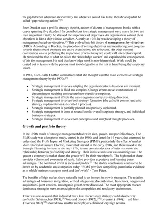 the gap between where we are currently and where we would like to be, then develop what he 
called “gap reducing actions”.[5] 
Peter Drucker was a prolific strategy theorist, author of dozens of management books, with a 
career spanning five decades. His contributions to strategic management were many but two are 
most important. Firstly, he stressed the importance of objectives. An organization without clear 
objectives is like a ship without a rudder. As early as 1954 he was developing a theory of 
management based on objectives.[6] This evolved into his theory of management by objectives 
(MBO). According to Drucker, the procedure of setting objectives and monitoring your progress 
towards them should permeate the entire organization, top to bottom. His other seminal 
contribution was in predicting the importance of what today we would call intellectual capital. 
He predicted the rise of what he called the “knowledge worker” and explained the consequences 
of this for management. He said that knowledge work is non-hierarchical. Work would be 
carried out in teams with the person most knowledgeable in the task at hand being the temporary 
leader. 
In 1985, Ellen-Earle Chaffee summarized what she thought were the main elements of strategic 
management theory by the 1970s:[7] 
 Strategic management involves adapting the organization to its business environment. 
 Strategic management is fluid and complex. Change creates novel combinations of 
circumstances requiring unstructured non-repetitive responses. 
 Strategic management affects the entire organization by providing direction. 
 Strategic management involves both strategy formation (she called it content) and also 
strategy implementation (she called it process). 
 Strategic management is partially planned and partially unplanned. 
 Strategic management is done at several levels: overall corporate strategy, and individual 
business strategies. 
 Strategic management involves both conceptual and analytical thought processes. 
Growth and portfolio theory 
In the 1970s much of strategic management dealt with size, growth, and portfolio theory. The 
PIMS study was a long term study, started in the 1960s and lasted for 19 years, that attempted to 
understand the Profit Impact of Marketing Strategies (PIMS), particularly the effect of market 
share. Started at General Electric, moved to Harvard in the early 1970s, and then moved to the 
Strategic Planning Institute in the late 1970s, it now contains decades of information on the 
relationship between profitability and strategy. Their initial conclusion was unambiguous: The 
greater a company's market share, the greater will be their rate of profit. The high market share 
provides volume and economies of scale. It also provides experience and learning curve 
advantages. The combined effect is increased profits.[8] The studies conclusions continue to be 
drawn on by academics and companies today: "PIMS provides compelling quantitative evidence 
as to which business strategies work and don't work" - Tom Peters. 
The benefits of high market share naturally lead to an interest in growth strategies. The relative 
advantages of horizontal integration, vertical integration, diversification, franchises, mergers and 
acquisitions, joint ventures, and organic growth were discussed. The most appropriate market 
dominance strategies were assessed given the competitive and regulatory environment. 
There was also research that indicated that a low market share strategy could also be very 
profitable. Schumacher (1973),[9] Woo and Cooper (1982),[10] Levenson (1984),[11] and later 
Traverso (2002)[12] showed how smaller niche players obtained very high returns. 
 
