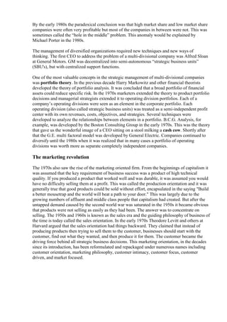 By the early 1980s the paradoxical conclusion was that high market share and low market share 
companies were often very profitable but most of the companies in between were not. This was 
sometimes called the “hole in the middle” problem. This anomaly would be explained by 
Michael Porter in the 1980s. 
The management of diversified organizations required new techniques and new ways of 
thinking. The first CEO to address the problem of a multi-divisional company was Alfred Sloan 
at General Motors. GM was decentralized into semi-autonomous “strategic business units” 
(SBU's), but with centralized support functions. 
One of the most valuable concepts in the strategic management of multi-divisional companies 
was portfolio theory. In the previous decade Harry Markowitz and other financial theorists 
developed the theory of portfolio analysis. It was concluded that a broad portfolio of financial 
assets could reduce specific risk. In the 1970s marketers extended the theory to product portfolio 
decisions and managerial strategists extended it to operating division portfolios. Each of a 
company’s operating divisions were seen as an element in the corporate portfolio. Each 
operating division (also called strategic business units) was treated as a semi-independent profit 
center with its own revenues, costs, objectives, and strategies. Several techniques were 
developed to analyze the relationships between elements in a portfolio. B.C.G. Analysis, for 
example, was developed by the Boston Consulting Group in the early 1970s. This was the theory 
that gave us the wonderful image of a CEO sitting on a stool milking a cash cow. Shortly after 
that the G.E. multi factoral model was developed by General Electric. Companies continued to 
diversify until the 1980s when it was realized that in many cases a portfolio of operating 
divisions was worth more as separate completely independent companies. 
The marketing revolution 
The 1970s also saw the rise of the marketing oriented firm. From the beginnings of capitalism it 
was assumed that the key requirement of business success was a product of high technical 
quality. If you produced a product that worked well and was durable, it was assumed you would 
have no difficulty selling them at a profit. This was called the production orientation and it was 
generally true that good products could be sold without effort, encapsulated in the saying "Build 
a better mousetrap and the world will beat a path to your door." This was largely due to the 
growing numbers of affluent and middle class people that capitalism had created. But after the 
untapped demand caused by the second world war was saturated in the 1950s it became obvious 
that products were not selling as easily as they had been. The answer was to concentrate on 
selling. The 1950s and 1960s is known as the sales era and the guiding philosophy of business of 
the time is today called the sales orientation. In the early 1970s Theodore Levitt and others at 
Harvard argued that the sales orientation had things backward. They claimed that instead of 
producing products then trying to sell them to the customer, businesses should start with the 
customer, find out what they wanted, and then produce it for them. The customer became the 
driving force behind all strategic business decisions. This marketing orientation, in the decades 
since its introduction, has been reformulated and repackaged under numerous names including 
customer orientation, marketing philosophy, customer intimacy, customer focus, customer 
driven, and market focused. 
 