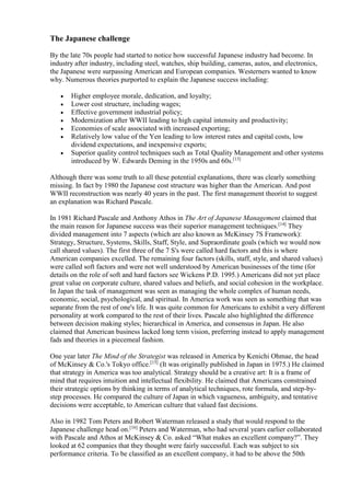 The Japanese challenge 
By the late 70s people had started to notice how successful Japanese industry had become. In 
industry after industry, including steel, watches, ship building, cameras, autos, and electronics, 
the Japanese were surpassing American and European companies. Westerners wanted to know 
why. Numerous theories purported to explain the Japanese success including: 
 Higher employee morale, dedication, and loyalty; 
 Lower cost structure, including wages; 
 Effective government industrial policy; 
 Modernization after WWII leading to high capital intensity and productivity; 
 Economies of scale associated with increased exporting; 
 Relatively low value of the Yen leading to low interest rates and capital costs, low 
dividend expectations, and inexpensive exports; 
 Superior quality control techniques such as Total Quality Management and other systems 
introduced by W. Edwards Deming in the 1950s and 60s.[13] 
Although there was some truth to all these potential explanations, there was clearly something 
missing. In fact by 1980 the Japanese cost structure was higher than the American. And post 
WWII reconstruction was nearly 40 years in the past. The first management theorist to suggest 
an explanation was Richard Pascale. 
In 1981 Richard Pascale and Anthony Athos in The Art of Japanese Management claimed that 
the main reason for Japanese success was their superior management techniques.[14] They 
divided management into 7 aspects (which are also known as McKinsey 7S Framework): 
Strategy, Structure, Systems, Skills, Staff, Style, and Supraordinate goals (which we would now 
call shared values). The first three of the 7 S's were called hard factors and this is where 
American companies excelled. The remaining four factors (skills, staff, style, and shared values) 
were called soft factors and were not well understood by American businesses of the time (for 
details on the role of soft and hard factors see Wickens P.D. 1995.) Americans did not yet place 
great value on corporate culture, shared values and beliefs, and social cohesion in the workplace. 
In Japan the task of management was seen as managing the whole complex of human needs, 
economic, social, psychological, and spiritual. In America work was seen as something that was 
separate from the rest of one's life. It was quite common for Americans to exhibit a very different 
personality at work compared to the rest of their lives. Pascale also highlighted the difference 
between decision making styles; hierarchical in America, and consensus in Japan. He also 
claimed that American business lacked long term vision, preferring instead to apply management 
fads and theories in a piecemeal fashion. 
One year later The Mind of the Strategist was released in America by Kenichi Ohmae, the head 
of McKinsey & Co.'s Tokyo office.[15] (It was originally published in Japan in 1975.) He claimed 
that strategy in America was too analytical. Strategy should be a creative art: It is a frame of 
mind that requires intuition and intellectual flexibility. He claimed that Americans constrained 
their strategic options by thinking in terms of analytical techniques, rote formula, and step-by-step 
processes. He compared the culture of Japan in which vagueness, ambiguity, and tentative 
decisions were acceptable, to American culture that valued fast decisions. 
Also in 1982 Tom Peters and Robert Waterman released a study that would respond to the 
Japanese challenge head on.[16] Peters and Waterman, who had several years earlier collaborated 
with Pascale and Athos at McKinsey & Co. asked “What makes an excellent company?”. They 
looked at 62 companies that they thought were fairly successful. Each was subject to six 
performance criteria. To be classified as an excellent company, it had to be above the 50th 
 