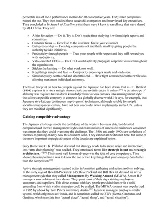 percentile in 4 of the 6 performance metrics for 20 consecutive years. Forty-three companies 
passed the test. They then studied these successful companies and interviewed key executives. 
They concluded in In Search of Excellence that there were 8 keys to excellence that were shared 
by all 43 firms. They are: 
 A bias for action — Do it. Try it. Don’t waste time studying it with multiple reports and 
committees. 
 Customer focus — Get close to the customer. Know your customer. 
 Entrepreneurship — Even big companies act and think small by giving people the 
authority to take initiatives. 
 Productivity through people — Treat your people with respect and they will reward you 
with productivity. 
 Value-oriented CEOs — The CEO should actively propagate corporate values throughout 
the organization. 
 Stick to the knitting — Do what you know well. 
 Keep things simple and lean — Complexity encourages waste and confusion. 
 Simultaneously centralized and decentralized — Have tight centralized control while also 
allowing maximum individual autonomy. 
The basic blueprint on how to compete against the Japanese had been drawn. But as J.E. Rehfeld 
(1994) explains it is not a straight forward task due to differences in culture.[17] A certain type of 
alchemy was required to transform knowledge from various cultures into a management style 
that allows a specific company to compete in a globally diverse world. He says, for example, that 
Japanese style kaizen (continuous improvement) techniques, although suitable for people 
socialized in Japanese culture, have not been successful when implemented in the U.S. unless 
they are modified significantly. 
Gaining competitive advantage 
The Japanese challenge shook the confidence of the western business elite, but detailed 
comparisons of the two management styles and examinations of successful businesses convinced 
westerners that they could overcome the challenge. The 1980s and early 1990s saw a plethora of 
theories explaining exactly how this could be done. They cannot all be detailed here, but some of 
the more important strategic advances of the decade are explained below. 
Gary Hamel and C. K. Prahalad declared that strategy needs to be more active and interactive; 
less “arm-chair planning” was needed. They introduced terms like strategic intent and strategic 
architecture.[18][19] Their most well known advance was the idea of core competency. They 
showed how important it was to know the one or two key things that your company does better 
than the competition.[20] 
Active strategic management required active information gathering and active problem solving. 
In the early days of Hewlett-Packard (H-P), Dave Packard and Bill Hewlett devised an active 
management style that they called Management By Walking Around (MBWA). Senior H-P 
managers were seldom at their desks. They spent most of their days visiting employees, 
customers, and suppliers. This direct contact with key people provided them with a solid 
grounding from which viable strategies could be crafted. The MBWA concept was popularized 
in 1985 by a book by Tom Peters and Nancy Austin.[21] Japanese managers employ a similar 
system, which originated at Honda, and is sometimes called the 3 G's (Genba, Genbutsu, and 
Genjitsu, which translate into “actual place”, “actual thing”, and “actual situation”). 
 