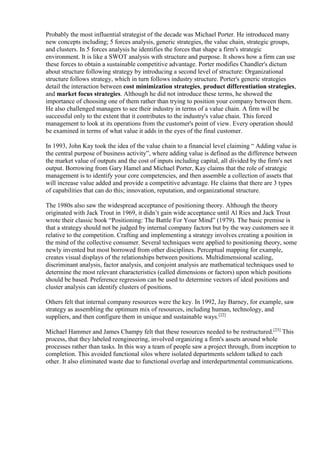 Probably the most influential strategist of the decade was Michael Porter. He introduced many 
new concepts including; 5 forces analysis, generic strategies, the value chain, strategic groups, 
and clusters. In 5 forces analysis he identifies the forces that shape a firm's strategic 
environment. It is like a SWOT analysis with structure and purpose. It shows how a firm can use 
these forces to obtain a sustainable competitive advantage. Porter modifies Chandler's dictum 
about structure following strategy by introducing a second level of structure: Organizational 
structure follows strategy, which in turn follows industry structure. Porter's generic strategies 
detail the interaction between cost minimization strategies, product differentiation strategies, 
and market focus strategies. Although he did not introduce these terms, he showed the 
importance of choosing one of them rather than trying to position your company between them. 
He also challenged managers to see their industry in terms of a value chain. A firm will be 
successful only to the extent that it contributes to the industry's value chain. This forced 
management to look at its operations from the customer's point of view. Every operation should 
be examined in terms of what value it adds in the eyes of the final customer. 
In 1993, John Kay took the idea of the value chain to a financial level claiming “ Adding value is 
the central purpose of business activity”, where adding value is defined as the difference between 
the market value of outputs and the cost of inputs including capital, all divided by the firm's net 
output. Borrowing from Gary Hamel and Michael Porter, Kay claims that the role of strategic 
management is to identify your core competencies, and then assemble a collection of assets that 
will increase value added and provide a competitive advantage. He claims that there are 3 types 
of capabilities that can do this; innovation, reputation, and organizational structure. 
The 1980s also saw the widespread acceptance of positioning theory. Although the theory 
originated with Jack Trout in 1969, it didn’t gain wide acceptance until Al Ries and Jack Trout 
wrote their classic book “Positioning: The Battle For Your Mind” (1979). The basic premise is 
that a strategy should not be judged by internal company factors but by the way customers see it 
relative to the competition. Crafting and implementing a strategy involves creating a position in 
the mind of the collective consumer. Several techniques were applied to positioning theory, some 
newly invented but most borrowed from other disciplines. Perceptual mapping for example, 
creates visual displays of the relationships between positions. Multidimensional scaling, 
discriminant analysis, factor analysis, and conjoint analysis are mathematical techniques used to 
determine the most relevant characteristics (called dimensions or factors) upon which positions 
should be based. Preference regression can be used to determine vectors of ideal positions and 
cluster analysis can identify clusters of positions. 
Others felt that internal company resources were the key. In 1992, Jay Barney, for example, saw 
strategy as assembling the optimum mix of resources, including human, technology, and 
suppliers, and then configure them in unique and sustainable ways.[22] 
Michael Hammer and James Champy felt that these resources needed to be restructured.[23] This 
process, that they labeled reengineering, involved organizing a firm's assets around whole 
processes rather than tasks. In this way a team of people saw a project through, from inception to 
completion. This avoided functional silos where isolated departments seldom talked to each 
other. It also eliminated waste due to functional overlap and interdepartmental communications. 
 