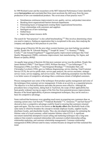 In 1989 Richard Lester and the researchers at the MIT Industrial Performance Center identified 
seven best practices and concluded that firms must accelerate the shift away from the mass 
production of low cost standardized products. The seven areas of best practice were:[24] 
 Simultaneous continuous improvement in cost, quality, service, and product innovation 
 Breaking down organizational barriers between departments 
 Eliminating layers of management creating flatter organizational hierarchies. 
 Closer relationships with customers and suppliers 
 Intelligent use of new technology 
 Global focus 
 Improving human resource skills 
The search for “best practices” is also called benchmarking.[25] This involves determining where 
you need to improve, finding an organization that is exceptional in this area, then studying the 
company and applying its best practices in your firm. 
A large group of theorists felt the area where western business was most lacking was product 
quality. People like W. Edwards Deming,[26] Joseph M. Juran,[27] A. Kearney,[28] Philip 
Crosby,[29] and Armand Feignbaum[30] suggested quality improvement techniques like Total 
Quality Management (TQM), continuous improvement, lean manufacturing, Six Sigma, and 
Return on Quality (ROQ). 
An equally large group of theorists felt that poor customer service was the problem. People like 
James Heskett (1988),[31] Earl Sasser (1995), William Davidow,[32] Len Schlesinger,[33] A. 
Paraurgman (1988), Len Berry,[34] Jane Kingman-Brundage,[35] Christopher Hart, and 
Christopher Lovelock (1994), gave us fishbone diagramming, service charting, Total Customer 
Service (TCS), the service profit chain, service gaps analysis, the service encounter, strategic 
service vision, service mapping, and service teams. Their underlying assumption was that there 
is no better source of competitive advantage than a continuous stream of delighted customers. 
Process management uses some of the techniques from product quality management and some of 
the techniques from customer service management. It looks at an activity as a sequential process. 
The objective is to find inefficiencies and make the process more effective. Although the 
procedures have a long history, dating back to Taylorism, the scope of their applicability has 
been greatly widened, leaving no aspect of the firm free from potential process improvements. 
Because of the broad applicability of process management techniques, they can be used as a 
basis for competitive advantage. 
Some realized that businesses were spending much more on acquiring new customers than on 
retaining current ones. Carl Sewell,[36] Frederick Reicheld,[37] C. Gronroos,[38] and Earl Sasser[39] 
showed us how a competitive advantage could be found in ensuring that customers returned 
again and again. This has come to be known as the loyalty effect after Reicheld's book of the 
same name in which he broadens the concept to include employee loyalty, supplier loyalty, 
distributor loyalty, and shareholder loyalty. They also developed techniques for estimating the 
lifetime value of a loyal customer, called customer lifetime value (CLV). A significant 
movement started that attempted to recast selling and marketing techniques into a long term 
endeavor that created a sustained relationship with customers (called relationship selling, 
relationship marketing, and customer relationship management). Customer relationship 
management (CRM) software (and its many variants) became an integral tool that sustained this 
trend. 
 
