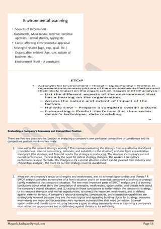 Mayank_kashyap@ymail.com Page 16
Evaluating a Company's Resources and Competitive Position
There are five key questions to consider in analyzing a company's own particular competitive circumstances and its
competitive position vis-à-vis key rivals:
1. How well is the present strategy working? This involves evaluating the strategy from a qualitative standpoint
(completeness, internal consistency, rationale, and suitability to the situation) and also from a quantitative
standpoint (the strategic and financial results the strategy is producing). The stronger a company's current
overall performance, the less likely the need for radical strategy changes. The weaker a company's
performance and/or the faster the changes in its external situation (which can be gleaned from industry and
competitive analysis), the more its current strategy must be questioned.
2. What are the company's resource strengths and weaknesses, and its external opportunities and threats? A
SWOT analysis provides an overview of a firm's situation and is an essential component of crafting a strategy
tightly matched to the company's situation. The two most important parts of SWOT analysis are (1) drawing
conclusions about what story the compilation of strengths, weaknesses, opportunities, and threats tells about
the company's overall situation, and (2) acting on those conclusions to better match the company's strategy,
to its resource strengths and market opportunities, to correct the important weaknesses, and to defend
against external threats. A company's resource strengths, competencies, and competitive capabilities are
strategically relevant because they are the most logical and appealing building blocks for strategy; resource
weaknesses are important because they may represent vulnerabilities that need correction. External
opportunities and threats come into play because a good strategy necessarily aims at capturing a company's
most attractive opportunities and at defending against threats to its well-being.
 
