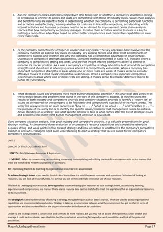 Mayank_kashyap@ymail.com Page 17
3. Are the company's prices and costs competitive? One telling sign of whether a company's situation is strong
or precarious is whether its prices and costs are competitive with those of industry rivals. Value chain analysis
and benchmarking are essential tools in determining whether the company is performing particular functions
and activities cost-effectively, learning whether its costs are in line with competitors, and deciding which
internal activities and business processes need to be scrutinized for improvement. Value chain analysis
teaches that how competently a company manages its value chain activities relative to rivals is a key to
building a competitive advantage based on either better competencies and competitive capabilities or lower
costs than rivals.
4. Is the company competitively stronger or weaker than key rivals? The key appraisals here involve how the
company matches up against key rivals on industry key success factors and other chief determinants of
competitive success and whether and why the company has a competitive advantage or disadvantage.
Quantitative competitive strength assessments, using the method presented in Table 4.4, indicate where a
company is competitively strong and weak, and provide insight into the company's ability to defend or
enhance its market position. As a rule a company's competitive strategy should be built around its competitive
strengths and should aim at shoring up areas where it is competitively vulnerable. When a company has
important competitive strengths in areas where one or more rivals are weak, it makes sense to consider
offensive moves to exploit rivals' competitive weaknesses. When a company has important competitive
weaknesses in areas where one or more rivals are strong, it makes sense to consider defensive moves to
curtail its vulnerability.
5. What strategic issues and problems merit front-burner managerial attention? This analytical step zeros in on
the strategic issues and problems that stand in the way of the company's success. It involves using the
results of both industry and competitive analysis and company situation analysis to identify a "worry list" of
issues to be resolved for the company to be financially and competitively successful in the years ahead. The
worry list always centers on such concerns as "how to . . . ," "what to do about . . . ," and "whether to . . ."—
the purpose of the worry list is to identify the specific issues/problems that management needs to address.
Actual deciding on a strategy and what specific actions to take is what comes after the list of strategic issues
and problems that merit front-burner management attention is developed.
Good company situation analysis, like good industry and competitive analysis, is a valuable precondition for good
strategy making. A competently done evaluation of a company's resource capabilities and competitive strengths
exposes strong and weak points in the present strategy and how attractive or unattractive the company's competitive
position is and why. Managers need such understanding to craft a strategy that is well suited to the company's
competitive circumstances.
UNIT-2
CONCEPT OF STRETCH, LEVERAGE & FIT
STRETCH : Misfit between Resources & Aspirations
LEVERAGE : Refers to concentrating, accumulating, conserving. contemplating and utilizing precious & scarce resources in such a manner that
these are stretched to meet the aspirations of a company.
FIT : Positioning the firm by matching its organizational resources to its environment.
To achieve Strategic Intent – you need to Stretch. As of today there is a misfit between resources and aspirations. So instead of looking at
resources, you will look at resourcefulness. To achieve you will stretch and make innovative use of your resources.
This leads to Leveraging your resources. Leverage refers to concentrating your resources to your strategic intent, accumulating learning,
experiences and competencies, in a manner that a scarce resource base can be stretched to meet the aspirations that an organizational resources
to its environment.
The strategic fit is the traditional way of looking at strategy. Using techniques such as SWOT analysis, which are used to assess organizational
capabilities and environmental opportunities, Strategy is taken as a compromise between what the environment has got to offer in terms of
opportunities and the counteroffer that the organization makes in the form of its capabilities.
Under fit, the strategic intent is conservative and seems to be more realistic, but you may not be aware of the potential; under stretch and
leverage it could be improbable, even idealistic, but then you look at something far beyond present possibilities and look at the potential
possibilities.
 