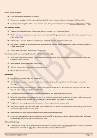 Mayank_kashyap@ymail.com Page 18
Porter's Generic Strategies
 A firm positions itself by leveraging its strengths
 Michael Porter has argued that a firm's strengths ultimately fall into one of two headings: cost advantage and differentiation.
 By applying these strengths in either a broad or narrow scope, three generic strategies result: cost leadership, differentiation, and focus
Cost Leadership Strategy
 This generic strategy calls for being the low cost producer in an industry for a given level of quality.
 The firm sells its products either at average industry prices to earn a profit higher than that of rivals, or below the average industry prices
to gain market share.
 In the event of a price war, the firm can maintain some profitability while the competition suffers losses
 Even without a price war, as the industry matures and prices decline, the firms that can produce more cheaply will remain profitable for
a longer period of time
 The cost leadership strategy always targets a broad market.
Firms that succeed in cost leadership often have the following internal strengths:
 Access to the capital required to make a significant investment in production assets; this investment represents a barrier to entry that
many firms may not overcome.
 Skill in designing products for efficient manufacturing.
 High level of expertise in manufacturing process engineering.
 Efficient distribution channels
Risks Involved
 Other firms may be able to lower their costs as well.
 As technology improves, the competition may be able to leapfrog the production capabilities, thus eliminating the competitive
advantage.
 Several firms following a focus strategy and targeting various narrow markets may be able to achieve an even lower cost within their
segments and as a group gain significant market share.
 A leading cost strategy for McDonalds is the ability to purchase the land and buildings of its restaurants
 McDonalds also developed a strong division of labor for its production processes, tight management control and product development
strategy. Creating a strong top-down style of management is another leading cost strategy for McDonalds
 Using fewer in-store managers allows the company to hire lower-wage workers to complete tasks.
 After nearing complete bankruptcy in the 1980s, Apple clawed its way back into the personal electronic industry through smart business
practices and highly desirable consumer goods.
 Apple uses low-cost direct materials to develop the cheapest consumer goods possible.
 Creating long-standing business agreements with companies like AT&T for web hosting and other applications helps Apple stay focused
on developing products rather than Internet hosting or access
Differentiation Strategy
 A differentiation strategy calls for the development of a product or service that offers unique attributes that are valued by customers and
that customers perceive to be better than or different from the products of the competition.
 