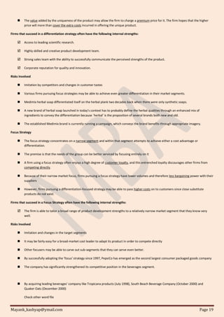 Mayank_kashyap@ymail.com Page 19
 The value added by the uniqueness of the product may allow the firm to charge a premium price for it. The firm hopes that the higher
price will more than cover the extra costs incurred in offering the unique product.
Firms that succeed in a differentiation strategy often have the following internal strengths:
 Access to leading scientific research.
 Highly skilled and creative product development team.
 Strong sales team with the ability to successfully communicate the perceived strengths of the product.
 Corporate reputation for quality and innovation.
Risks Involved
 Imitation by competitors and changes in customer tastes
 Various firms pursuing focus strategies may be able to achieve even greater differentiation in their market segments.
 Medimix herbal soap differentiated itself on the herbal plank two decades back when there were only synthetic soaps.
 A new brand of herbal soap launched in today’s context has to probably define the herbal qualities through an enhanced mix of
ingredients to convey the differentiation because `herbal’ is the proposition of several brands both new and old.
 The established Medimix brand is currently running a campaign, which conveys the brand benefits through appropriate imagery.
Focus Strategy
 The focus strategy concentrates on a narrow segment and within that segment attempts to achieve either a cost advantage or
differentiation.
 The premise is that the needs of the group can be better serviced by focusing entirely on it
 A firm using a focus strategy often enjoys a high degree of customer loyalty, and this entrenched loyalty discourages other firms from
competing directly.
 Because of their narrow market focus, firms pursuing a focus strategy have lower volumes and therefore less bargaining power with their
suppliers
 However, firms pursuing a differentiation-focused strategy may be able to pass higher costs on to customers since close substitute
products do not exist.
Firms that succeed in a Focus Strategy often have the following internal strengths:
 The firm is able to tailor a broad range of product development strengths to a relatively narrow market segment that they know very
well.
Risks Involved
 Imitation and changes in the target segments
 It may be fairly easy for a broad-market cost leader to adapt its product in order to compete directly
 Other focusers may be able to carve out sub-segments that they can serve even better.
 By successfully adopting the 'focus' strategy since 1997, PepsiCo has emerged as the second largest consumer packaged goods company
 The company has significantly strengthened its competitive position in the beverages segment.
 By acquiring leading beverages' company like Tropicana products (July 1998), South Beach Beverage Company (October 2000) and
Quaker Oats (December 2000)
Check other word file
 