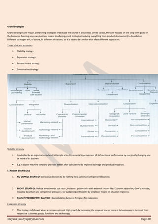 Mayank_kashyap@ymail.com Page 20
Grand Strategies
Grand strategies are major, overarching strategies that shape the course of a business. Unlike tactics, they are focused on the long-term goals of
the business. Running your own business means pondering grand strategies involving everything from product development to liquidation.
Different strategies will, of course, fit different situations, so it is best to be familiar with a few different approaches.
Types of Grand strategies
 Stability strategy.
 Expansion strategy.
 Retrenchment strategy.
 Combination strategy.
Stability strategy
 Is adopted by an organization when it attempts at an incremental improvement of its functional performance by marginally changing one
or more of its business.
 E.g. A copier machine company provides better after sales service to improve its image and product image too.
STABILITY STRATEGIES
1. NO CHANGE STRATEGY: Conscious decision to do nothing new. Continue with present business
2 PROFIT STRATEGY: Reduce investments, cut costs , Increase productivity with external factors like: Economic recession, Govt’s attitude,
Industry downturn and competitive pressures for sustaining profitability by whatever means till situation improves.
3 PAUSE/ PROCEED WITH CAUTION : Consolidation before a firm goes for expansion.
Expansion strategy
 This strategy is followed when a company aims at high growth by increasing the scope of one or more of its businesses in terms of their
respective customer groups, functions and technology.
 