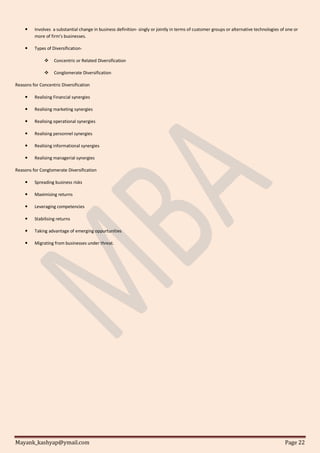Mayank_kashyap@ymail.com Page 22
 Involves a substantial change in business definition- singly or jointly in terms of customer groups or alternative technologies of one or
more of firm’s businesses.
 Types of Diversification-
 Concentric or Related Diversification
 Conglomerate Diversification
Reasons for Concentric Diversification
 Realising Financial synergies
 Realising marketing synergies
 Realising operational synergies
 Realising personnel synergies
 Realising informational synergies
 Realising managerial synergies
Reasons for Conglomerate Diversification
 Spreading business risks
 Maximising returns
 Leveraging competencies
 Stabilising returns
 Taking advantage of emerging oppurtunities
 Migrating from businesses under threat.
 