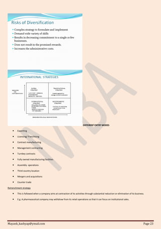 Mayank_kashyap@ymail.com Page 23
DIFFERENT ENTRY MODES
 Exporting
 Licensing/ Franchising
 Contract manufacturing
 Management contracting
 Turnkey contracts
 Fully owned manufacturing facilities
 Assembly operations
 Third country location
 Mergers and acquisitions
 Counter trade
Retrenchment strategy
 This is followed when a company aims at contraction of its activities through substantial reduction or elimination of its business.
 E.g. A pharmaceutical company may withdraw from its retail operations so that it can focus on institutional sales.
 