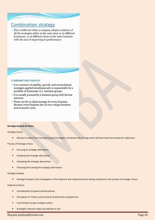 Mayank_kashyap@ymail.com Page 26
Strategic Analysis & Choice
Strategic Choice
 Decision to select from among the grand strategies considered, the strategy which will best meet the enterprise’s objectives.
Process of Strategic choice
 Focusing on strategic alternatives
 Analysing the strategic alternatives
 Evaluating the strategic alternatives
 Choosing from among the strategic alternatives.
Strategic Analysis
 Strategic Analysis is the investigation of the objective and subjective factors being considered in the process of strategic choice.
Subjective factors
 Consideration for governmental policies
 Perception of Critical success factors & distinctive competencies
 Commitment to past strategic actions
 Strategist’s decision styles and attitude to risk
 
