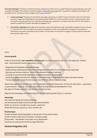 Mayank_kashyap@ymail.com Page 32
Ownership advantages[1]
(trademark, production technique, entrepreneurial skills, returns to scale)[2]
Ownership specific advantages refer to the
competitive advantages of the enterprises seeking to engage in Foreign direct investment (FDI). The greater the competitive advantages of the
investing firms, the more they are likely to engage in their foreign production.
[4]
 Location advantages
[5]
(existence of raw materials, low wages, special taxes or tariffs)
[2]
Locational attractions refer to the alternative
countries or regions, for undertaking the value adding activities of MNEs.The more the immobile, natural or created resources, which
firms need to use jointly with their own competitive advantages, favor a presence in a foreign location, the more firms will choose to
augment or exploit their O specific advantages by engaging in FDI.[4]
 Internalization advantages (advantages by own production rather than producing through a partnership arrangement such as licensing
or a joint venture)[2]
Firms may organize the creation and exploitation of their core competencies. The greater the net benefits of
internalizing cross-border intermediate product markets, the more likely a firm will prefer to engage in foreign production itself rather
than license the right to do so
Unit-3
Internal growth
builds on the business’ own capabilities and resources. For most businesses, this is the only expansion method
used. Internal growth involves approaches such as:
- Designing and developing new product ranges
- Implementing marketing plans to launch existing products directly into new markets (e.g. exporting)
- Opening new business locations – either in the domestic market or overseas
- Investing in research and development to support new product development
- Investing in additional production capacity or new technology to allow increased output and sales volumes
- Training employees to help the best acquire new skills and address new technology
Whilst these approaches are not easy, they are generally considered to be lower risk than the alternative – acquisitions
or joint ventures. However, the major downside of focusing on internal development is that
the speed of change or growth in the business may be too slow.
What are the advantages and disadvantages of internal/organic growth? Here is a summary:
Advantages
Less risky than taking over other businesses
Can be financed through internal funds (e.g. retained profits)
Builds on a business’ strengths (e.g. brands, customers)
Allows the business to grow at a more sensible rate
Disadvantages
Growth achieved may be dependent on the growth of the overall market
Harder to build market share if business is already a leader
Slow growth – shareholders may prefer more rapid growth
Franchises (if used) can be hard to manage effectively
Vertical integration (VI)
 