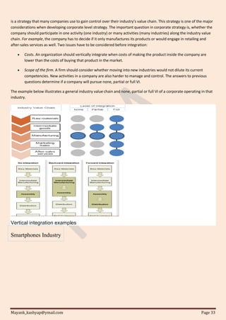 Mayank_kashyap@ymail.com Page 33
is a strategy that many companies use to gain control over their industry’s value chain. This strategy is one of the major
considerations when developing corporate level strategy. The important question in corporate strategy is, whether the
company should participate in one activity (one industry) or many activities (many industries) along the industry value
chain. For example, the company has to decide if it only manufactures its products or would engage in retailing and
after-sales services as well. Two issues have to be considered before integration:
 Costs. An organization should vertically integrate when costs of making the product inside the company are
lower than the costs of buying that product in the market.
 Scope of the firm. A firm should consider whether moving into new industries would not dilute its current
competencies. New activities in a company are also harder to manage and control. The answers to previous
questions determine if a company will pursue none, partial or full VI.
The example below illustrates a general industry value chain and none, partial or full VI of a corporate operating in that
industry.
Vertical integration examples
Smartphones Industry
 