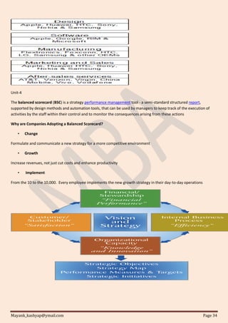 Mayank_kashyap@ymail.com Page 34
Unit-4
The balanced scorecard (BSC) is a strategy performance management tool - a semi-standard structured report,
supported by design methods and automation tools, that can be used by managers to keep track of the execution of
activities by the staff within their control and to monitor the consequences arising from these actions
Why are Companies Adopting a Balanced Scorecard?
• Change
Formulate and communicate a new strategy for a more competitive environment
• Growth
Increase revenues, not just cut costs and enhance productivity
• Implement
From the 10 to the 10,000. Every employee implements the new growth strategy in their day-to-day operations
 