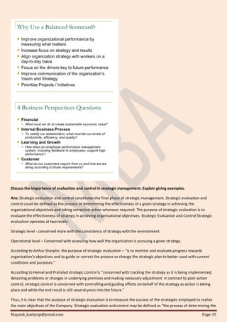 Mayank_kashyap@ymail.com Page 35
Discuss the importance of evaluation and control in strategic management. Explain giving examples.
Ans: Strategic evaluation and control constitutes the final phase of strategic management. Strategic evaluation and
control could be defined as the process of determining the effectiveness of a given strategy in achieving the
organisational objectives and taking corrective action wherever required. The purpose of strategic evaluation is to
evaluate the effectiveness of strategy in achieving organisational objectives. Strategic Evaluation and Control Strategic
evaluation operates at two levels:
Strategic level - concerned more with the consistency of strategy with the environment.
Operational level – Concerned with assessing how well the organisation is pursuing a given strategy.
According to Arthur Sharplin, the purpose of strategic evaluation – “is to monitor and evaluate progress towards
organisation’s objectives and to guide or correct the process or change the strategic plan to better used with current
conditions and purposes.”
According to Hemel and Prahalad strategic control is “concerned with tracking the strategy as it is being implemented,
detecting problems or changes in underlying premises and making necessary adjustment. In contrast to post-action
control, strategic control is concerned with controlling and guiding efforts on behalf of the strategy as action is taking
place and while the end result is still several years into the future.”
Thus, it is clear that the purpose of strategic evaluation is to measure the success of the strategies employed to realise
the main objectives of the Company. Strategic evaluation and control may be defined as “the process of determining the
 