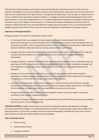 Mayank_kashyap@ymail.com Page 36
effectiveness of a given strategy in achieving the organisational objectives and taking corrective action whenever
required.” Management has to exercise effective control on all the departments and business units to keep them on the
right track and to guide them in the right direction. In a large business organisation, every manager of a department or a
unit has a different view point about a business problem or a strategy and inspite of well prepared plans, there will be
some deviation in some section, department or unit. Very often departmental managers and managers of business units
sometimes work at some degree of cross purposes. It is therefore the purpose of evaluation and control system to
evaluate, re-define and make more clear and explicit the strategic plans and purposes. Thus, it can be perceived that
strategic evaluation and control performs the most vital task of keeping the organisation in the proper direction.
Importance of Strategic Evaluation
Strategic evaluation and control is important for several reasons:
 It is necessary for the top management to get adequate, correct and timely feedback from different
departmental managers on the present performance of individuals and sections so that their performance can
be properly evaluated in order that good performance may be rewarded and corrective actions taken wherever
required. Feedback is absolutely necessary to keep proper control on performance.
 Strategic evaluation enables the management to check whether the strategic choice made earlier is valid now.
Evaluation provides feedback to the management to find out validity of the strategic choice and its
effectiveness.
 Strategic evaluation is important from the point of motivation of the employees. Such an evaluation throws up
good, bad and indifferent performance of individual employees at different levels including the managers and
the management can formulate a policy of promotion and rewards for continuous good performance of
employees.
 Managers at various levels of the organisation are required to take decisions while implementing the
organisation’s strategy. Strategic evaluation helps to find out whether such decisions taken by the managers at
various levels are in time with the strategic requirements of the Company.
 During the course of strategy implementation managers are required to take scores of decisions. Strategic
evaluation can help to assess whether the decisions match the intended strategy requirements. In the absence
of such evaluation, managers would not know explicitly how to exercise such discretion.
 Strategic evaluation, through its process of control, feedback, rewards, and review, helps in a successful
culmination of the strategic management process.
 The process of strategic evaluation provides a considerable amount of information and experience to strategists
that can be useful in new strategic planning.
STRATEGIC CONTROL Strategic controls take into account the changing assumptions that determine a strategy,
continually evaluate the strategy as it is being implemented, and take the necessary steps to adjust the strategy to the
new requirements. In this manner, strategic controls are early warning systems and differ from post-action controls
which evaluate only after the implementation has been completed.
Types of Strategic Control
 Premise control
 Implementation control
 Strategic surveillance
 