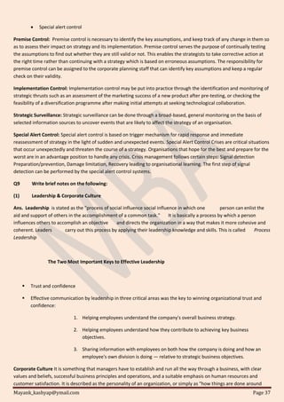Mayank_kashyap@ymail.com Page 37
 Special alert control
Premise Control: Premise control is necessary to identify the key assumptions, and keep track of any change in them so
as to assess their impact on strategy and its implementation. Premise control serves the purpose of continually testing
the assumptions to find out whether they are still valid or not. This enables the strategists to take corrective action at
the right time rather than continuing with a strategy which is based on erroneous assumptions. The responsibility for
premise control can be assigned to the corporate planning staff that can identify key assumptions and keep a regular
check on their validity.
Implementation Control: Implementation control may be put into practice through the identification and monitoring of
strategic thrusts such as an assessment of the marketing success of a new product after pre-testing, or checking the
feasibility of a diversification programme after making initial attempts at seeking technological collaboration.
Strategic Surveillance: Strategic surveillance can be done through a broad-based, general monitoring on the basis of
selected information sources to uncover events that are likely to affect the strategy of an organisation.
Special Alert Control: Special alert control is based on trigger mechanism for rapid response and immediate
reassessment of strategy in the light of sudden and unexpected events. Special Alert Control Crises are critical situations
that occur unexpectedly and threaten the course of a strategy. Organisations that hope for the best and prepare for the
worst are in an advantage position to handle any crisis. Crisis management follows certain steps: Signal detection
Preparation/prevention, Damage limitation, Recovery leading to organisational learning. The first step of signal
detection can be performed by the special alert control systems.
Q9 Write brief notes on the following:
(1) Leadership & Corporate Culture
Ans. Leadership is stated as the "process of social influence social influence in which one person can enlist the
aid and support of others in the accomplishment of a common task." It is basically a process by which a person
influences others to accomplish an objective and directs the organization in a way that makes it more cohesive and
coherent. Leaders carry out this process by applying their leadership knowledge and skills. This is called Process
Leadership
The Two Most Important Keys to Effective Leadership
 Trust and confidence
 Effective communication by leadership in three critical areas was the key to winning organizational trust and
confidence:
1. Helping employees understand the company's overall business strategy.
2. Helping employees understand how they contribute to achieving key business
objectives.
3. Sharing information with employees on both how the company is doing and how an
employee's own division is doing — relative to strategic business objectives.
Corporate Culture It is something that managers have to establish and run all the way through a business, with clear
values and beliefs, successful business principles and operations, and a suitable emphasis on human resources and
customer satisfaction. It is described as the personality of an organization, or simply as "how things are done around
 