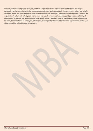 Mayank_kashyap@ymail.com Page 38
here." It guides how employees think, act, and feel. Corporate culture is a broad term used to define the unique
personality or character of a particular company or organization, and includes such elements as core values and beliefs,
corporate ethics, and rules of behavior. Why is understanding the employer's corporate culture important? Because the
organization's culture will affect you in many, many ways, such as hours worked per day and per week, availability of
options such as flextime and telecommuting, how people interact with each other in the workplace, how people dress
for work, benefits offered to employees, office space, training and professional development opportunities, perks -- just
about everything related to your time at work.
 