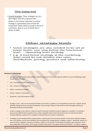 Mayank_kashyap@ymail.com Page 4
Mintzberg's 5 Ps for Strategy
• The word "strategy" has been used implicitly in different ways even if it has traditionally been defined in only one. Mintzberg provides
five definitions of strategy:
• Plan - consciously intended course of action
• Ploy - maneuver to outwit opponent
• Pattern - consistency in behavior
• Position - location in environment
• Perspective - way of perceiving the world
• Strategy is a plan - some sort of consciously intended course of action, a guideline (or set of guidelines) to deal with a situation. By this
definition strategies have two essential characteristics: they are made in advance of the actions to which they apply, and they are
developed consciously and purposefully.
• As plan, a strategy can be a ploy too, really just a specific manoeuvre intended to outwit an opponent or competitor. For example, a
grocery chain might threaten to expand a store, so that a competitor doesn't move into the same area; or a telecommunications
company might buy up patents that a competitor could potentially use to launch a rival product.
• If strategies can be intended (whether as general plans or specific ploys), they can also be realized. In other words, defining strategy as
plan is not sufficient; we also need a definition that encompasses the resulting behavior: Strategy is a pattern - specifically, a pattern in a
stream of actions. Strategy is consistency in behavior, whether or not intended. The definitions of strategy as plan and pattern can be
quite independent of one another: plans may go unrealized, while patterns may appear without preconception. For instance, imagine a
 