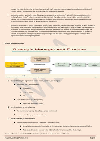 Mayank_kashyap@ymail.com Page 5
manager who makes decisions that further enhance an already highly responsive customer support process. Despite not deliberately
choosing to build a strategic advantage, his pattern of actions nevertheless creates one.
• Strategy is a position - specifically a mean of locating an organization in an "environment". By this definition strategy becomes the
mediating force, or "match", between organization and environment, that is, between the internal and the external context. For
example, your strategy might include developing a niche product to avoid competition, or choosing to position yourself amongst a
variety of competitors, while looking for ways to differentiate your services.
• Strategy is a perspective - its content consisting not just of a chosen position, but of an ingrained way of perceiving the world. Strategy in
this respect is to the organisation what personality is to the individual. What is of key importance is that strategy is a perspective shared
by members of an organisation, through their intentions and / or by their actions. For instance, an organization that encourages risk-
taking and innovation from employees might focus on coming up with innovative products as the main thrust behind its strategy. By
contrast, an organization that emphasizes the reliable processing of data may follow a strategy of offering these services to other
organizations under outsourcing arrangements.
Strategic Management Process
 Step 1: Identifying the organisation’s current mission, objectives, and strategies
 Mission: the firm’s reason for being
 Who we are,
 What we do, and
 Where we are now
 Goals: the foundation for further planning
 Measurable performance targets
 Step 2: Conducting an external analysis
 The environmental scanning of specific and general environments
 Focuses on identifying opportunities and threats
 Step 3: Conducting an internal analysis
 Assessing organisational resources, capabilities, activities and culture:
 Strengths (core competencies) create value for the customer and strengthen the competitive position of the firm.
 Weaknesses (things done poorly or not at all) can place the firm at a competitive disadvantage.
Steps 2 and 3 combined are called a SWOT analysis (Strengths, Weaknesses, Opportunities, and Threats)
 