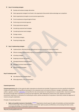 Mayank_kashyap@ymail.com Page 6
 Step 4: Formulating strategies
 Develop and evaluate strategic alternatives
 Select appropriate strategies for all levels in the organisation that provide relative advantage over competitors
 Match organisational strengths to environmental opportunities
 Correct weaknesses and guard against threats
 Performing environmental appraisal.
 Doing organizational appraisal.
 Considering corporate level strategies.
 Considering business level strategies.
 Strategic analysis.
 Formulating strategies.
 Preparing strategic plan.
 Step 5: Implementing strategies
 Implementation: effectively fitting organisational structure and activities to the environment
 Effective strategy implementation requires an organisational structure matched to its requirements.
 Activating strategies.
 Designing structures and systems.
 Managing behavioral implementation.
 Managing functional implementation.
 Operationalizing strategies.
Step 6: Evaluating results
 How effective have strategies been?
 What adjustments, if any, are necessary?
Corporate governance
Corporate governance refers to the system by which corporations are directed and controlled. The governance structure specifies the distribution
of rights and responsibilities among different participants in the corporation (such as the board of directors, managers, shareholders, creditors,
auditors, regulators, and other stakeholders) and specifies the rules and procedures for making decisions in corporate affairs. Governance provides
the structure through which corporations set and pursue their objectives, while reflecting the context of the social, regulatory and market
environment. Governance is a mechanism for monitoring the actions, policies and decisions of corporations. Governance involves the alignment of
interests among the stakeholders
Principles of corporate governance
 Rights and equitable treatment of shareholders:[15][16][17]
Organizations should respect the rights of shareholders and help shareholders
to exercise those rights. They can help shareholders exercise their rights by openly and effectively communicating information and by
encouraging shareholders to participate in general meetings.
 