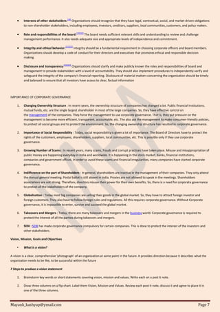 Mayank_kashyap@ymail.com Page 7
 Interests of other stakeholders:
[18]
Organizations should recognize that they have legal, contractual, social, and market driven obligations
to non-shareholder stakeholders, including employees, investors, creditors, suppliers, local communities, customers, and policy makers.
 Role and responsibilities of the board:[19][20]
The board needs sufficient relevant skills and understanding to review and challenge
management performance. It also needs adequate size and appropriate levels of independence and commitment.
 Integrity and ethical behavior:
[21][22]
Integrity should be a fundamental requirement in choosing corporate officers and board members.
Organizations should develop a code of conduct for their directors and executives that promotes ethical and responsible decision
making.
 Disclosure and transparency:[23][24]
Organizations should clarify and make publicly known the roles and responsibilities of board and
management to provide stakeholders with a level of accountability. They should also implement procedures to independently verify and
safeguard the integrity of the company's financial reporting. Disclosure of material matters concerning the organization should be timely
and balanced to ensure that all investors have access to clear, factual information
IMPORTANCE OF CORPORATE GOVERNANCE
1. Changing Ownership Structure : In recent years, the ownership structure of companies has changed a lot. Public financial institutions,
mutual funds, etc. are the single largest shareholder in most of the large companies. So, they have effective control on
the management of the companies. They force the management to use corporate governance. That is, they put pressure on the
management to become more efficient, transparent, accountable, etc. The also ask the management to make consumer-friendly policies,
to protect all social groups and to protect the environment. So, the changing ownership structure has resulted in corporate governance.
2. Importance of Social Responsibility : Today, social responsibility is given a lot of importance. The Board of Directors have to protect the
rights of the customers, employees, shareholders, suppliers, local communities, etc. This is possible only if they use corporate
governance.
3. Growing Number of Scams : In recent years, many scams, frauds and corrupt practices have taken place. Misuse and misappropriation of
public money are happening everyday in India and worldwide. It is happening in the stock market, banks, financial institutions,
companies and government offices. In order to avoid these scams and financial irregularities, many companies have started corporate
governance.
4. Indifference on the part of Shareholders : In general, shareholders are inactive in the management of their companies. They only attend
the Annual general meeting. Postal ballot is still absent in India. Proxies are not allowed to speak in the meetings. Shareholders
associations are not strong. Therefore, directors misuse their power for their own benefits. So, there is a need for corporate governance
to protect all the stakeholders of the company.
5. Globalisation : Today most big companies are selling their goods in the global market. So, they have to attract foreign investor and
foreign customers. They also have to follow foreign rules and regulations. All this requires corporate governance. Without Corporate
governance, it is impossible to enter, survive and succeed the global market.
6. Takeovers and Mergers : Today, there are many takeovers and mergers in the business world. Corporate governance is required to
protect the interest of all the parties during takeovers and mergers.
7. SEBI : SEBI has made corporate governance compulsory for certain companies. This is done to protect the interest of the investors and
other stakeholders.
Vision, Mission, Goals and Objectives
• What is a vision?
A vision is a clear, comprehensive ‘photograph’ of an organization at some point in the future. It provides direction because it describes what the
organization needs to be like, to be successful within the future
7 Steps to produce a vision statement
1. Brainstorm key words or short statements covering vision, mission and values. Write each on a post it note.
2. Draw three columns on a flip chart. Label them Vision, Mission and Values. Review each post it note, discuss it and agree to place it in
one of the three columns.
 