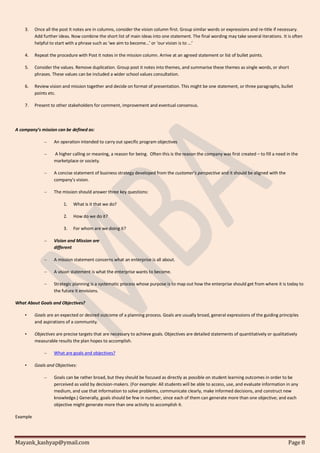 Mayank_kashyap@ymail.com Page 8
3. Once all the post it notes are in columns, consider the vision column first. Group similar words or expressions and re-title if necessary.
Add further ideas. Now combine the short list of main ideas into one statement. The final wording may take several iterations. It is often
helpful to start with a phrase such as ‘we aim to become…’ or ‘our vision is to ...’
4. Repeat the procedure with Post it notes in the mission column. Arrive at an agreed statement or list of bullet points.
5. Consider the values. Remove duplication. Group post it notes into themes, and summarise these themes as single words, or short
phrases. These values can be included a wider school values consultation.
6. Review vision and mission together and decide on format of presentation. This might be one statement, or three paragraphs, bullet
points etc.
7. Present to other stakeholders for comment, improvement and eventual consensus.
A company’s mission can be defined as:
– An operation intended to carry out specific program objectives
– A higher calling or meaning, a reason for being. Often this is the reason the company was first created – to fill a need in the
marketplace or society.
– A concise statement of business strategy developed from the customer’s perspective and it should be aligned with the
company’s vision.
– The mission should answer three key questions:
1. What is it that we do?
2. How do we do it?
3. For whom are we doing it?
– Vision and Mission are
different
– A mission statement concerns what an enterprise is all about.
– A vision statement is what the enterprise wants to become.
– Strategic planning is a systematic process whose purpose is to map out how the enterprise should get from where it is today to
the future it envisions.
What About Goals and Objectives?
• Goals are an expected or desired outcome of a planning process. Goals are usually broad, general expressions of the guiding principles
and aspirations of a community.
• Objectives are precise targets that are necessary to achieve goals. Objectives are detailed statements of quantitatively or qualitatively
measurable results the plan hopes to accomplish.
– What are goals and objectives?
• Goals and Objectives:
– Goals can be rather broad, but they should be focused as directly as possible on student learning outcomes in order to be
perceived as valid by decision-makers. (For example: All students will be able to access, use, and evaluate information in any
medium, and use that information to solve problems, communicate clearly, make informed decisions, and construct new
knowledge.) Generally, goals should be few in number, since each of them can generate more than one objective; and each
objective might generate more than one activity to accomplish it.
Example
 