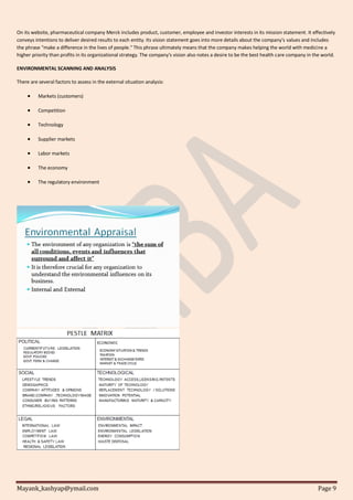 Mayank_kashyap@ymail.com Page 9
On its website, pharmaceutical company Merck includes product, customer, employee and investor interests in its mission statement. It effectively
conveys intentions to deliver desired results to each entity. Its vision statement goes into more details about the company's values and includes
the phrase "make a difference in the lives of people." This phrase ultimately means that the company makes helping the world with medicine a
higher priority than profits in its organizational strategy. The company's vision also notes a desire to be the best health care company in the world.
ENVIRONMENTAL SCANNING AND ANALYSIS
There are several factors to assess in the external situation analysis:
 Markets (customers)
 Competition
 Technology
 Supplier markets
 Labor markets
 The economy
 The regulatory environment
 