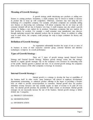 Page 1
Meaning of Growth Strategy:
A growth strategy entails introducing new products or adding new
features to existing products. Sometimes, a small company may be forced to modify or increase
its product line to keep up with competitors. Otherwise, customers may start using the new
technology of a competitive company. For example, cell phone companies are constantly adding
new features or discovering new technology. Cell phone companies that do not keep up with
consumer demand will not stay in business very long. A small company may also adopt a growth
strategy by finding a new market for its products. Sometimes, companies find new markets for
their products by accident. For example, a small consumer soap manufacturer may discover
through marketing research that industrial workers like its products. Hence, in addition to selling
soap in retail stores, the company could package the soap in larger containers for factory and
plant worker
Definition of Growth Strategy:
An organization substantially brooders the scope of one or more of
its business in terms of their respective customer group, customer functions and alterative
technologies to improve its overall performance.
Types of Growth Strategy :
There are 2 types of growth strategy namely Internal Growth
Strategy and External Growth Strategy. Business growth strategy comes into this strategy.
Internal or organic growth strategies rely on the company’s own resources by reinvesting some
of the profits. Internal growth is planned and slow. In an external growth strategy the companies
draw on the resources of the other companies to leverage its resources.
Internal Growth Strategy :
Internal growth is a strategy to develop the base or capabilities of
the business itself. In other words, many businesses will reinvest in employee development,
departmental restructuring, or enhanced product offerings in the hopes of providing a broader
base on which to provide services/products to customers. Internal growth does not produce
immediate revenue increases and may actually require an input of revenue to be paid off over
time, but internal growth promises the potential for future returns on investment. Internal growth
strategies do not necessarily increase the size of the business. Internal growth strategy is further
divided into 3 categories.
(a) PRODUCT EXPANSION
(b) MODERNISATION
(c) DIVERSIFICATION
 