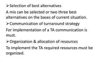 Selection of best alternatives
A mix can be selected or two three best
alternatives on the bases of current situation.
Communication of turnaround strategy
For implementation of a TA communication is
must.
Organization & allocation of resources
To implement the TA required resources must be
organized.
 