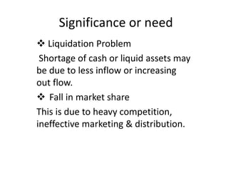 Significance or need
 Liquidation Problem
Shortage of cash or liquid assets may
be due to less inflow or increasing
out flow.
 Fall in market share
This is due to heavy competition,
ineffective marketing & distribution.
 