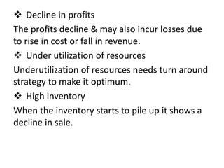  Decline in profits
The profits decline & may also incur losses due
to rise in cost or fall in revenue.
 Under utilization of resources
Underutilization of resources needs turn around
strategy to make it optimum.
 High inventory
When the inventory starts to pile up it shows a
decline in sale.
 