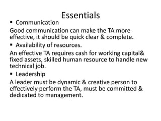 Essentials
 Communication
Good communication can make the TA more
effective, it should be quick clear & complete.
 Availability of resources.
An effective TA requires cash for working capital&
fixed assets, skilled human resource to handle new
technical job.
 Leadership
A leader must be dynamic & creative person to
effectively perform the TA, must be committed &
dedicated to management.
 