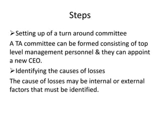 Steps
Setting up of a turn around committee
A TA committee can be formed consisting of top
level management personnel & they can appoint
a new CEO.
Identifying the causes of losses
The cause of losses may be internal or external
factors that must be identified.
 