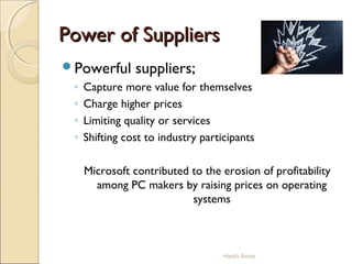 Powerful suppliers;
◦ Capture more value for themselves
◦ Charge higher prices
◦ Limiting quality or services
◦ Shifting cost to industry participants
Microsoft contributed to the erosion of profitability
among PC makers by raising prices on operating
systems
Harsh Arora
Power of SuppliersPower of Suppliers
 