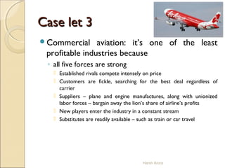 Case let 3Case let 3
Commercial aviation: it’s one of the least
profitable industries because
◦ all five forces are strong
 Established rivals compete intensely on price
 Customers are fickle, searching for the best deal regardless of
carrier
 Suppliers – plane and engine manufactures, along with unionized
labor forces – bargain away the lion’s share of airline’s profits
 New players enter the industry in a constant stream
 Substitutes are readily available – such as train or car travel
Harsh Arora
 