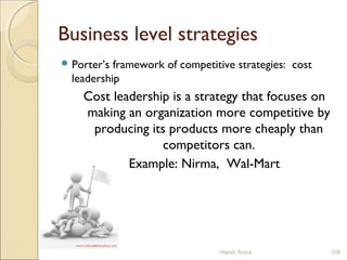 Business level strategies
 Porter’s framework of competitive strategies: cost
leadership
Cost leadership is a strategy that focuses on
making an organization more competitive by
producing its products more cheaply than
competitors can.
Example: Nirma, Wal-Mart
Harsh Arora 108
 