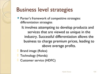 Business level strategies
 Porter’s framework of competitive strategies:
differentiation strategies
It involves attempting to develop products and
services that are viewed as unique in the
industry. Successful differentiation allows the
business to charge premium prices, leading to
above average profits.
 Brand image (Rolex)
 Technology (Honda)
 Customer service (HDFC)
Harsh Arora 109
 