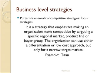 Business level strategies
 Porter’s framework of competitive strategies: focus
strategies
It is a strategy that emphasizes making an
organization more competitive by targeting a
specific regional market, product line or
buyer group. The organization can use either
a differentiation or low cost approach, but
only for a narrow target market.
Example: Titan
Harsh Arora 110
 
