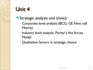 Unit 4Unit 4
Strategic analysis and choice
◦ Corporate level analysis (BCG, GE Nine cell
Matrix)
◦ Industry level analysis; Porter’s five forces
Model
◦ Qualitative factors in strategic choice
111Harsh Arora
 