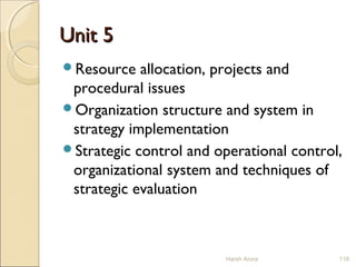 Unit 5Unit 5
Resource allocation, projects and
procedural issues
Organization structure and system in
strategy implementation
Strategic control and operational control,
organizational system and techniques of
strategic evaluation
118Harsh Arora
 