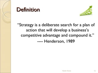DefinitionDefinition
“Strategy is a deliberate search for a plan of
action that will develop a business’s
competitive advantage and compound it.”
---- Henderson, 1989
12Harsh Arora
 