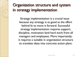 Organization structure and systemOrganization structure and system
in strategy implementationin strategy implementation
Strategy implementation is a crucial issue
because any strategy is as good as the effort
behind lit to move it forward. Successful
strategy implementation requires support,
discipline, motivation land hard work from all
managers and employees. More importantly,
it requires a suitable in organization structure
to translate ideas into concrete action plans.
Harsh Arora 120
 