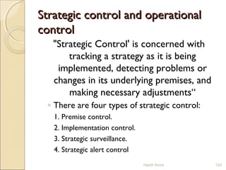 Strategic control and operationalStrategic control and operational
controlcontrol
"Strategic Control' is concerned with
tracking a strategy as it is being
implemented, detecting problems or
changes in its underlying premises, and
making necessary adjustments“
◦ There are four types of strategic control:
1. Premise control.
2. Implementation control.
3. Strategic surveillance.
4. Strategic alert control
Harsh Arora 124
 