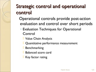 Strategic control and operationalStrategic control and operational
controlcontrol
Operational controls provide post-action
evaluation and control over short periods
◦ Evaluation Techniques for Operational
Control
 Value Chain Analysis
 Quantitative performance measurement
 Benchmarking
 Balanced score card
 Key factor rating
Harsh Arora 125
 