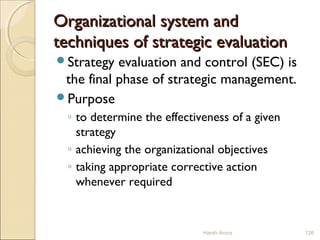 Organizational system andOrganizational system and
techniques of strategic evaluationtechniques of strategic evaluation
Strategy evaluation and control (SEC) is
the final phase of strategic management.
Purpose
◦ to determine the effectiveness of a given
strategy
◦ achieving the organizational objectives
◦ taking appropriate corrective action
whenever required
Harsh Arora 126
 