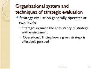 Organizational system andOrganizational system and
techniques of strategic evaluationtechniques of strategic evaluation
Strategy evaluation generally operates at
two levels
◦ Strategic: examine the consistency of strategy
with environment
◦ Operational: finding how a given strategy is
effectively pursued
Harsh Arora 127
 